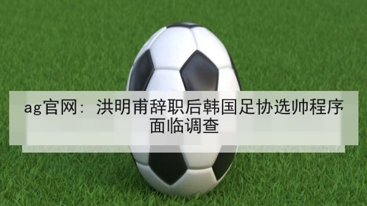 ag官网: 洪明甫辞职后韩国足协选帅程序面临调查