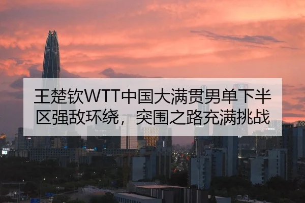 王楚钦WTT中国大满贯男单下半区强敌环绕，突围之路充满挑战