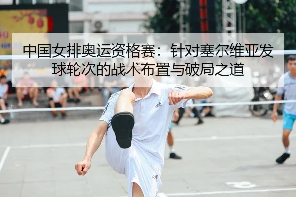 中国女排奥运资格赛：针对塞尔维亚发球轮次的战术布置与破局之道